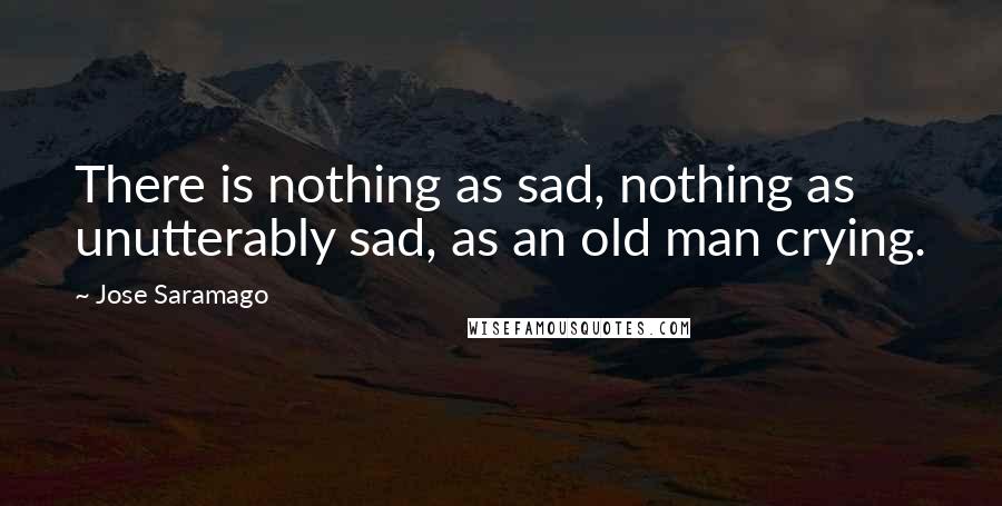 Jose Saramago Quotes: There is nothing as sad, nothing as unutterably sad, as an old man crying.