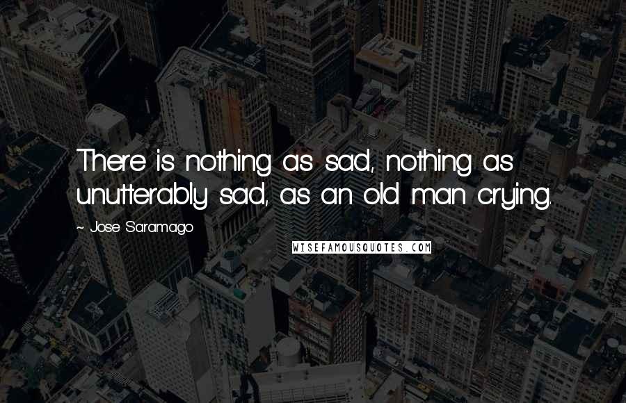 Jose Saramago Quotes: There is nothing as sad, nothing as unutterably sad, as an old man crying.