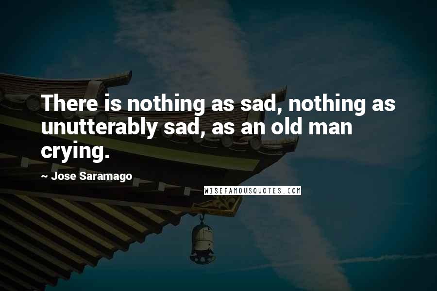 Jose Saramago Quotes: There is nothing as sad, nothing as unutterably sad, as an old man crying.