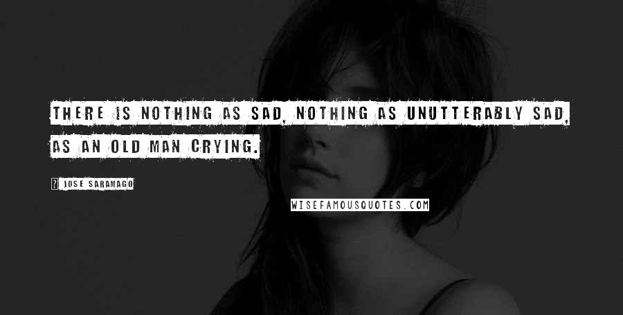Jose Saramago Quotes: There is nothing as sad, nothing as unutterably sad, as an old man crying.