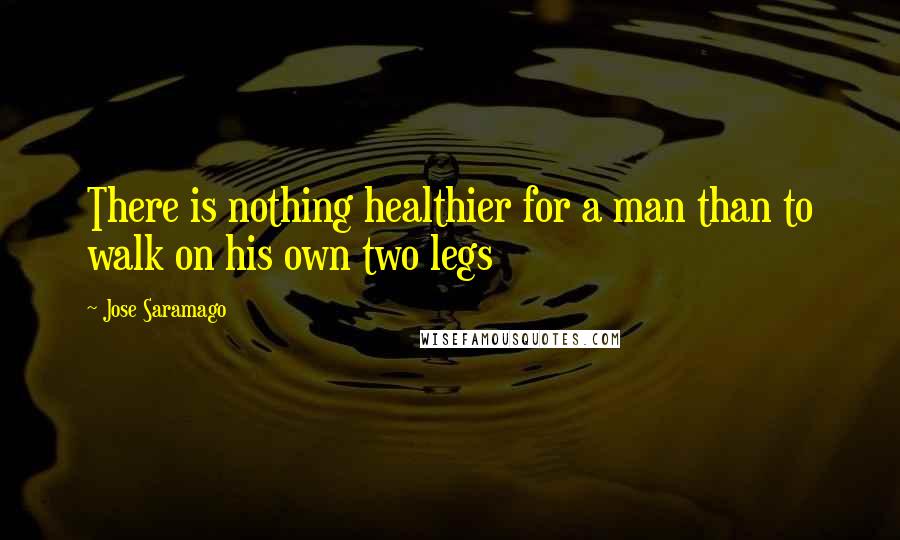 Jose Saramago Quotes: There is nothing healthier for a man than to walk on his own two legs