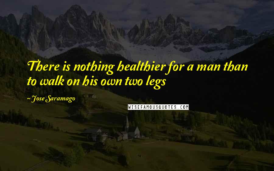Jose Saramago Quotes: There is nothing healthier for a man than to walk on his own two legs