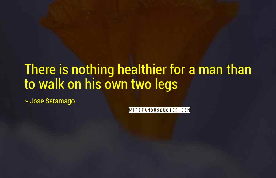 Jose Saramago Quotes: There is nothing healthier for a man than to walk on his own two legs