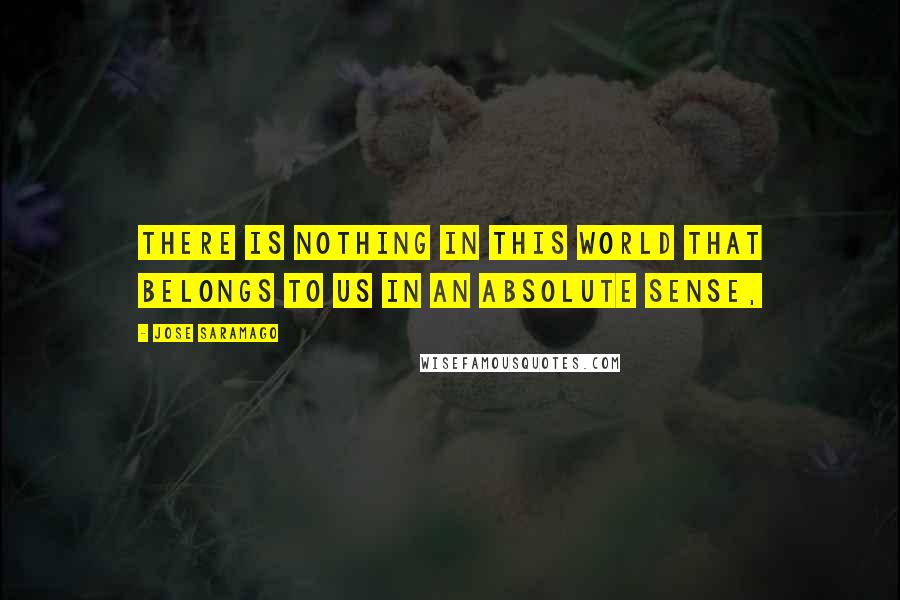 Jose Saramago Quotes: There is nothing in this world that belongs to us in an absolute sense,