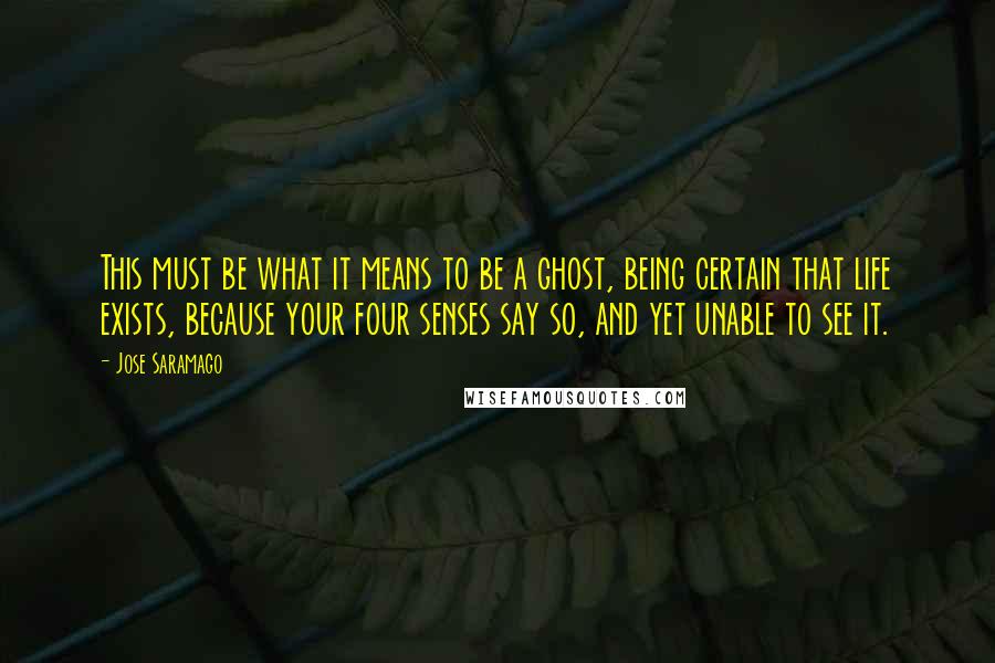 Jose Saramago Quotes: This must be what it means to be a ghost, being certain that life exists, because your four senses say so, and yet unable to see it.
