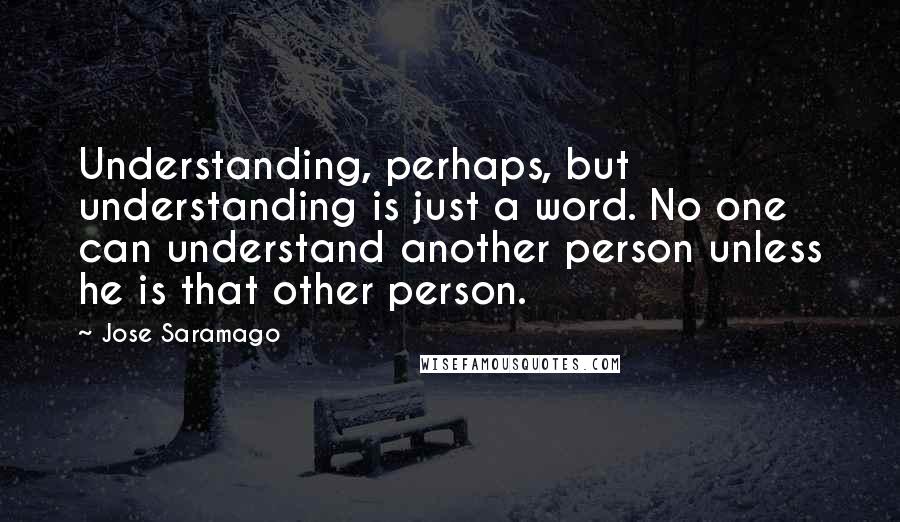 Jose Saramago Quotes: Understanding, perhaps, but understanding is just a word. No one can understand another person unless he is that other person.