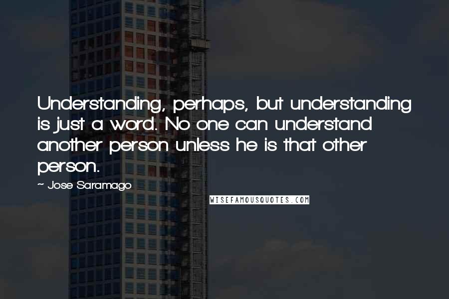 Jose Saramago Quotes: Understanding, perhaps, but understanding is just a word. No one can understand another person unless he is that other person.