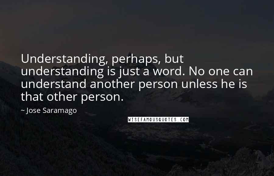 Jose Saramago Quotes: Understanding, perhaps, but understanding is just a word. No one can understand another person unless he is that other person.