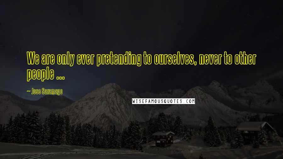 Jose Saramago Quotes: We are only ever pretending to ourselves, never to other people ...