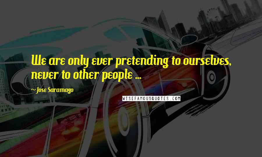 Jose Saramago Quotes: We are only ever pretending to ourselves, never to other people ...
