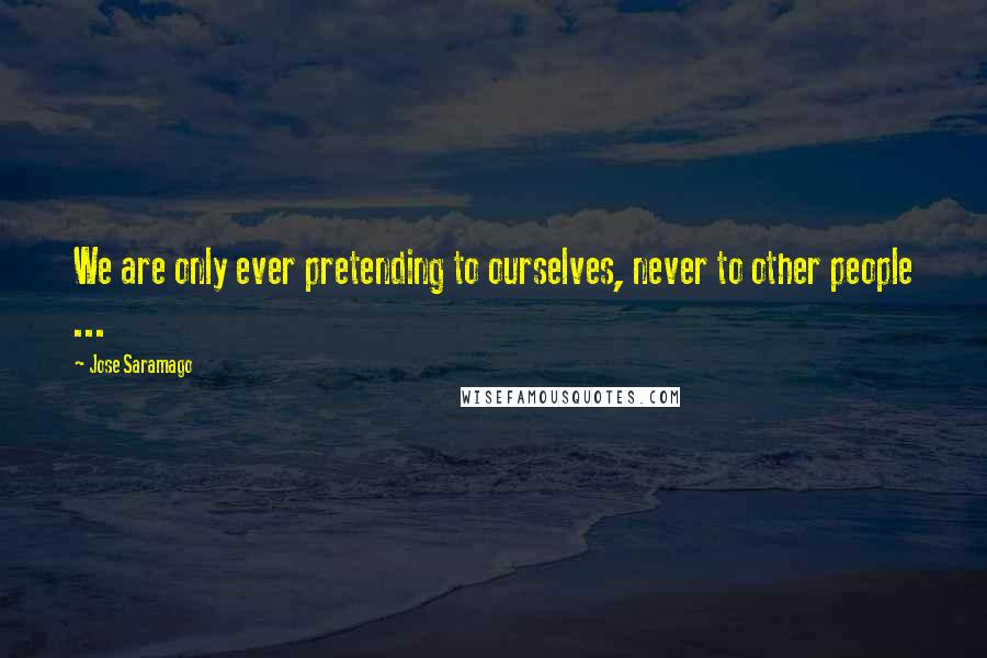 Jose Saramago Quotes: We are only ever pretending to ourselves, never to other people ...