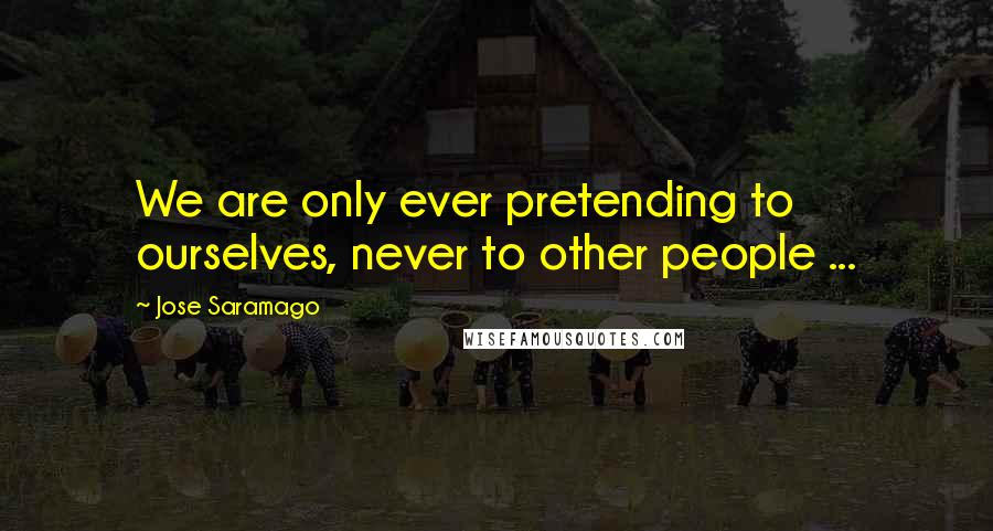 Jose Saramago Quotes: We are only ever pretending to ourselves, never to other people ...