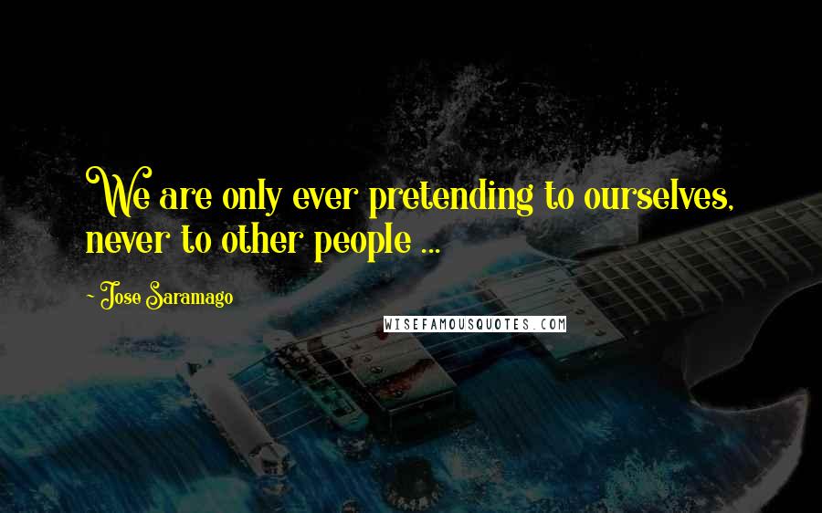 Jose Saramago Quotes: We are only ever pretending to ourselves, never to other people ...