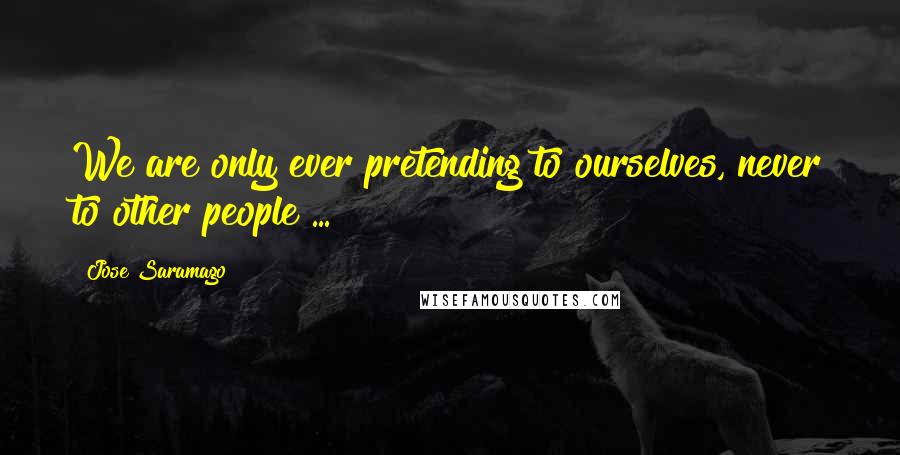 Jose Saramago Quotes: We are only ever pretending to ourselves, never to other people ...