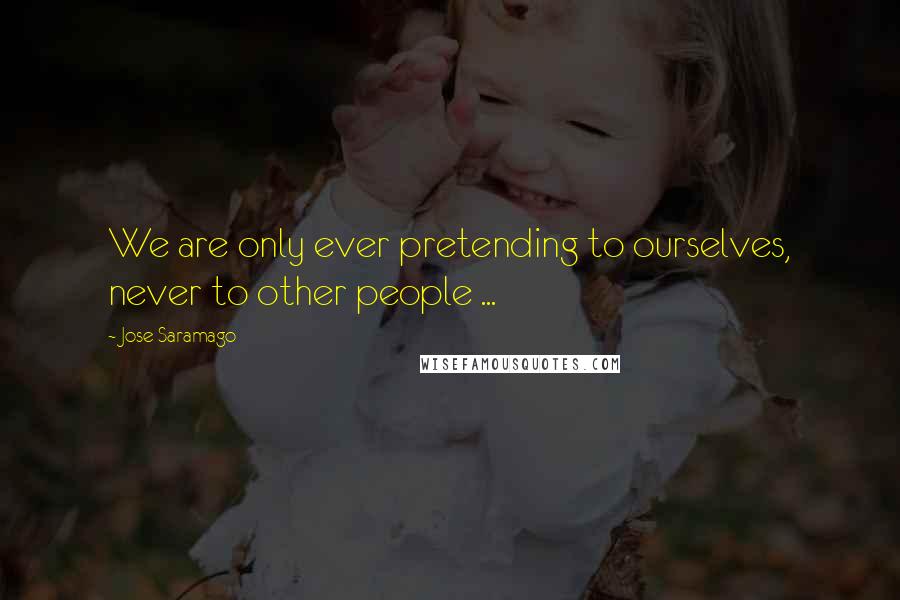 Jose Saramago Quotes: We are only ever pretending to ourselves, never to other people ...