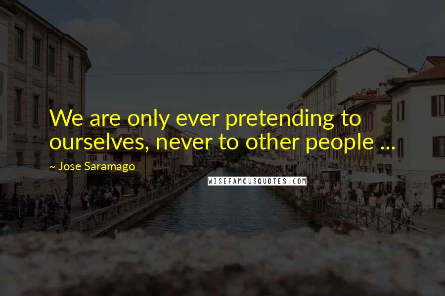 Jose Saramago Quotes: We are only ever pretending to ourselves, never to other people ...