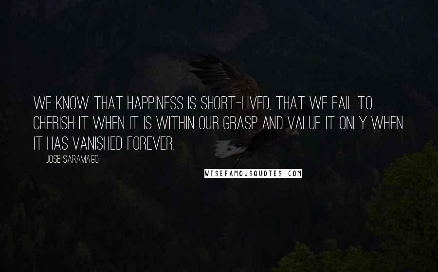 Jose Saramago Quotes: We know that happiness is short-lived, that we fail to cherish it when it is within our grasp and value it only when it has vanished forever.