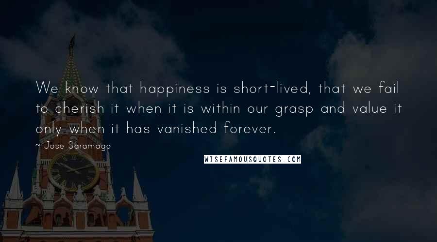 Jose Saramago Quotes: We know that happiness is short-lived, that we fail to cherish it when it is within our grasp and value it only when it has vanished forever.