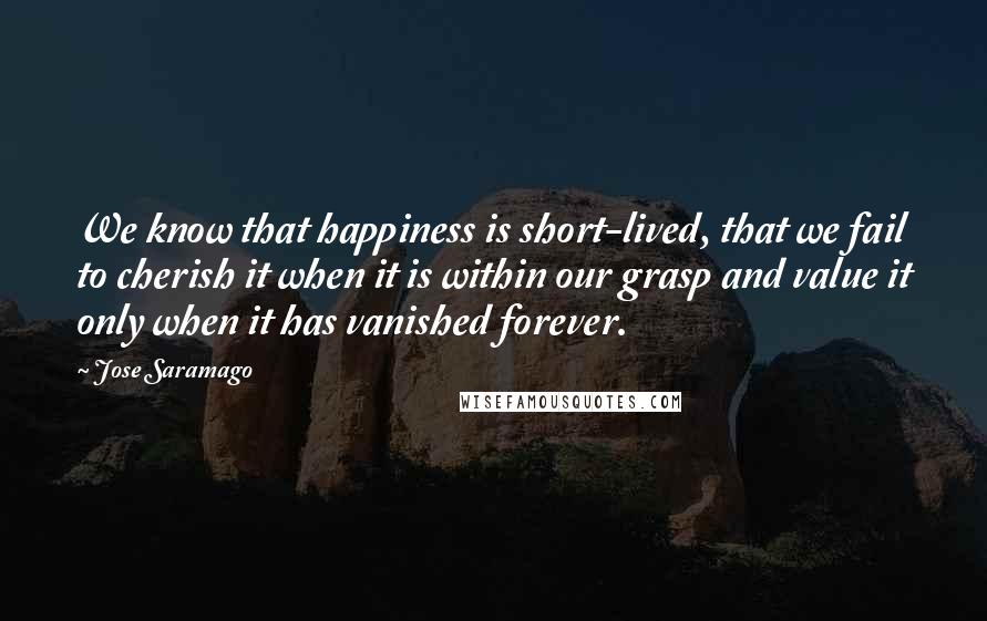 Jose Saramago Quotes: We know that happiness is short-lived, that we fail to cherish it when it is within our grasp and value it only when it has vanished forever.