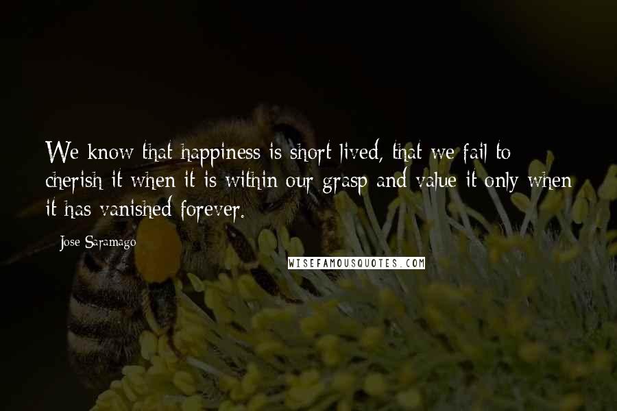 Jose Saramago Quotes: We know that happiness is short-lived, that we fail to cherish it when it is within our grasp and value it only when it has vanished forever.