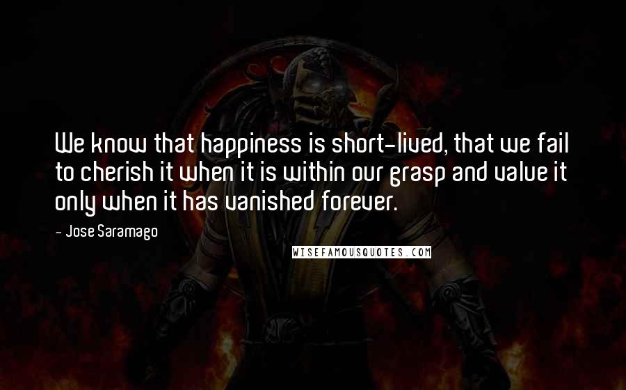 Jose Saramago Quotes: We know that happiness is short-lived, that we fail to cherish it when it is within our grasp and value it only when it has vanished forever.