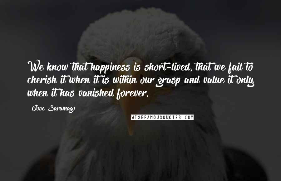 Jose Saramago Quotes: We know that happiness is short-lived, that we fail to cherish it when it is within our grasp and value it only when it has vanished forever.