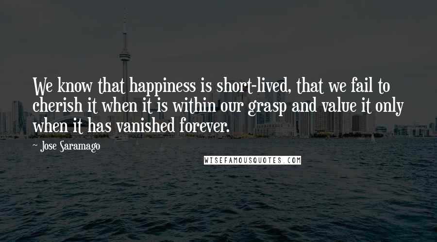 Jose Saramago Quotes: We know that happiness is short-lived, that we fail to cherish it when it is within our grasp and value it only when it has vanished forever.