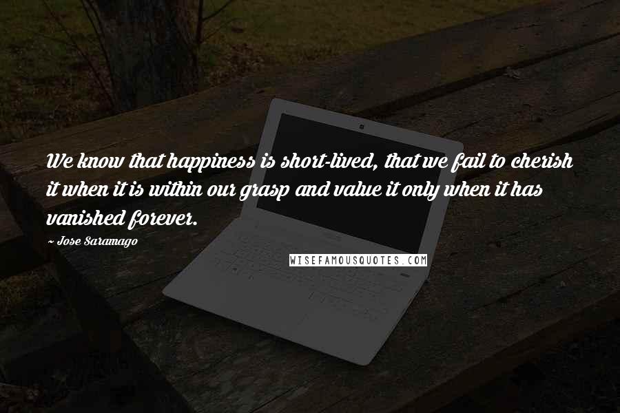 Jose Saramago Quotes: We know that happiness is short-lived, that we fail to cherish it when it is within our grasp and value it only when it has vanished forever.