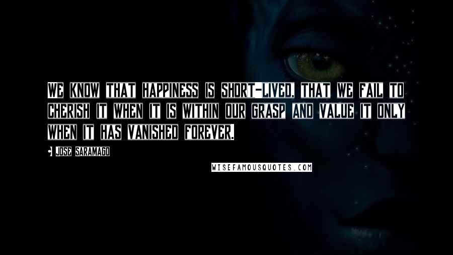 Jose Saramago Quotes: We know that happiness is short-lived, that we fail to cherish it when it is within our grasp and value it only when it has vanished forever.