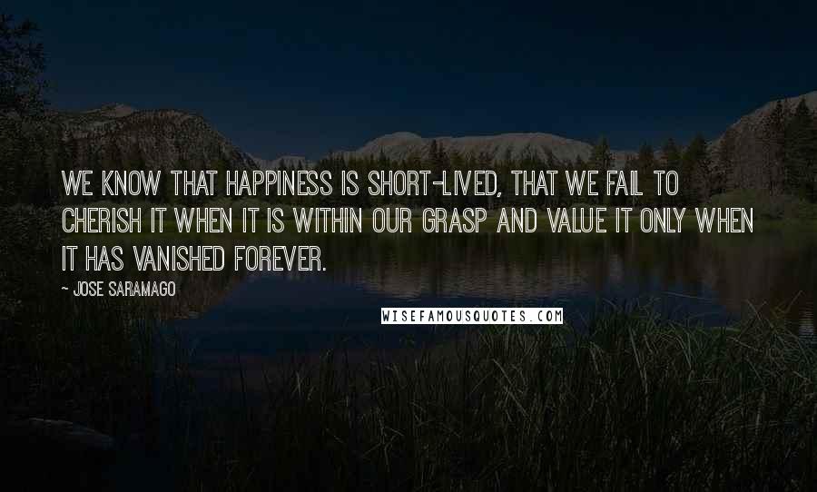 Jose Saramago Quotes: We know that happiness is short-lived, that we fail to cherish it when it is within our grasp and value it only when it has vanished forever.