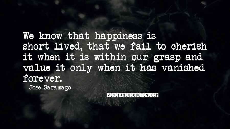 Jose Saramago Quotes: We know that happiness is short-lived, that we fail to cherish it when it is within our grasp and value it only when it has vanished forever.