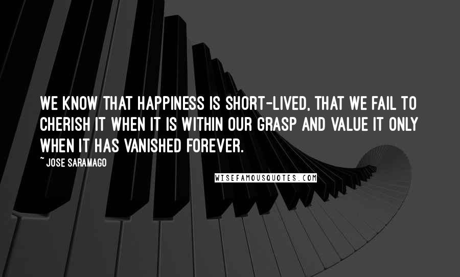 Jose Saramago Quotes: We know that happiness is short-lived, that we fail to cherish it when it is within our grasp and value it only when it has vanished forever.