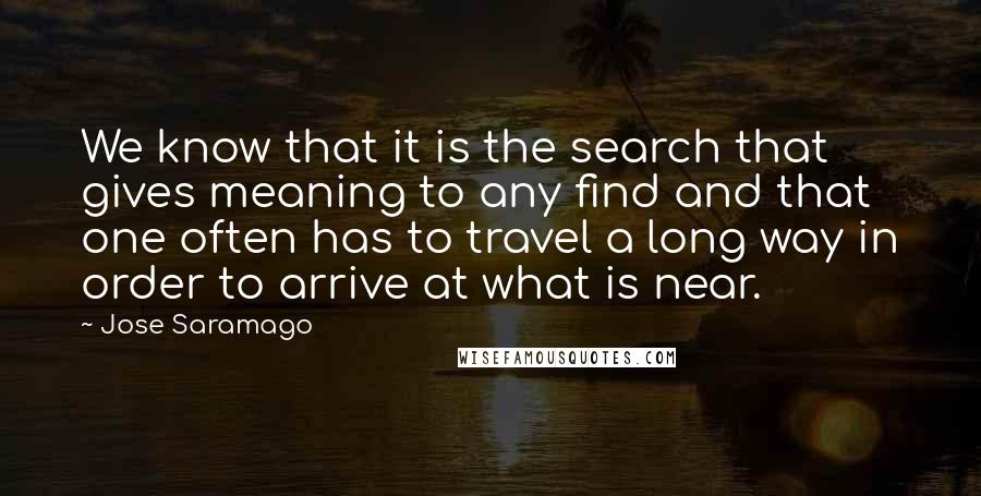 Jose Saramago Quotes: We know that it is the search that gives meaning to any find and that one often has to travel a long way in order to arrive at what is near.