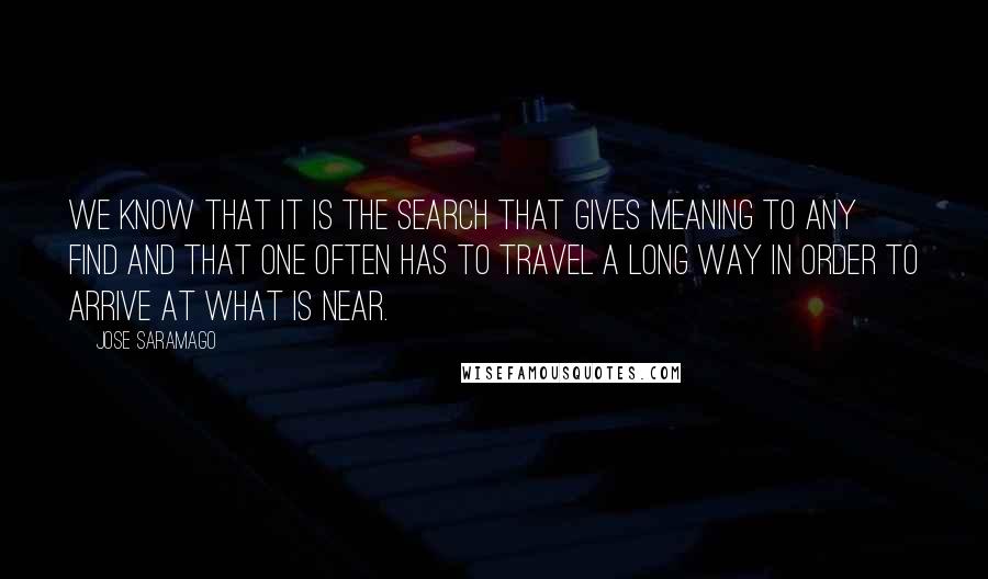 Jose Saramago Quotes: We know that it is the search that gives meaning to any find and that one often has to travel a long way in order to arrive at what is near.