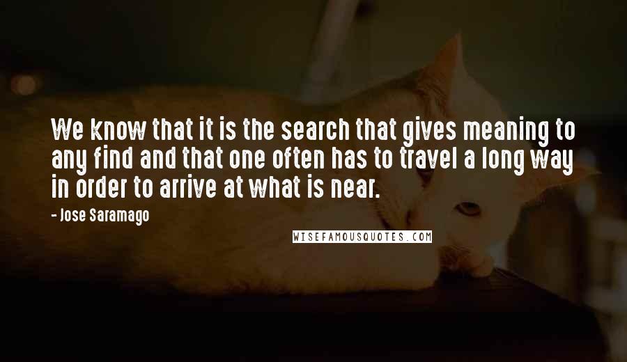 Jose Saramago Quotes: We know that it is the search that gives meaning to any find and that one often has to travel a long way in order to arrive at what is near.