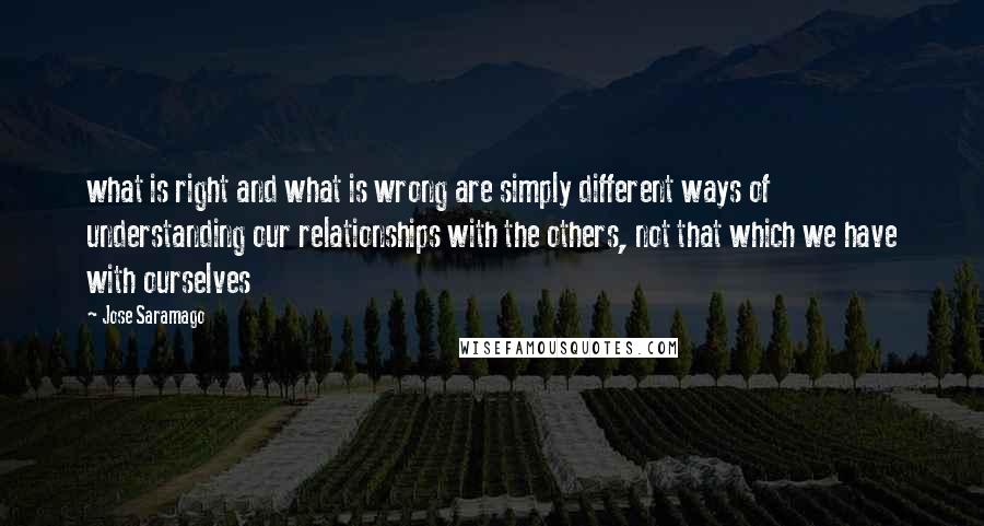 Jose Saramago Quotes: what is right and what is wrong are simply different ways of understanding our relationships with the others, not that which we have with ourselves