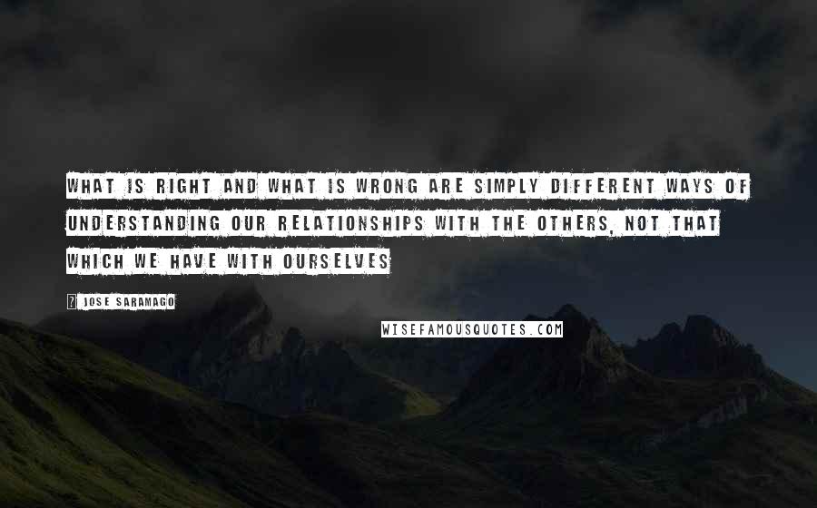 Jose Saramago Quotes: what is right and what is wrong are simply different ways of understanding our relationships with the others, not that which we have with ourselves