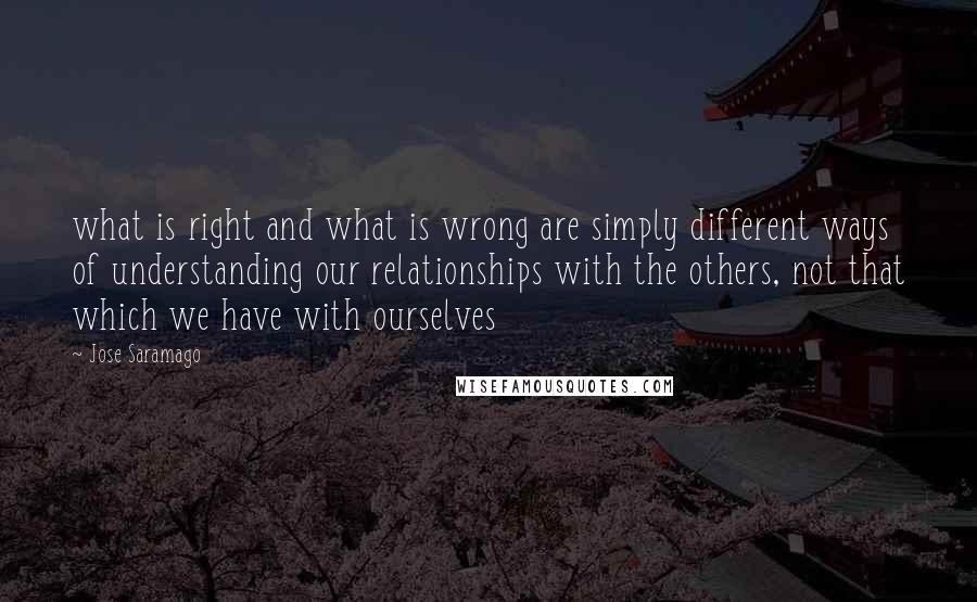 Jose Saramago Quotes: what is right and what is wrong are simply different ways of understanding our relationships with the others, not that which we have with ourselves