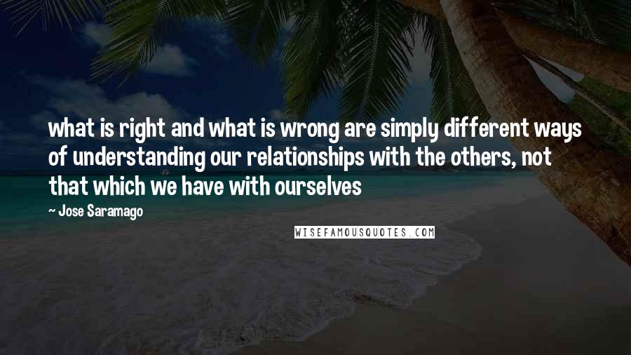 Jose Saramago Quotes: what is right and what is wrong are simply different ways of understanding our relationships with the others, not that which we have with ourselves