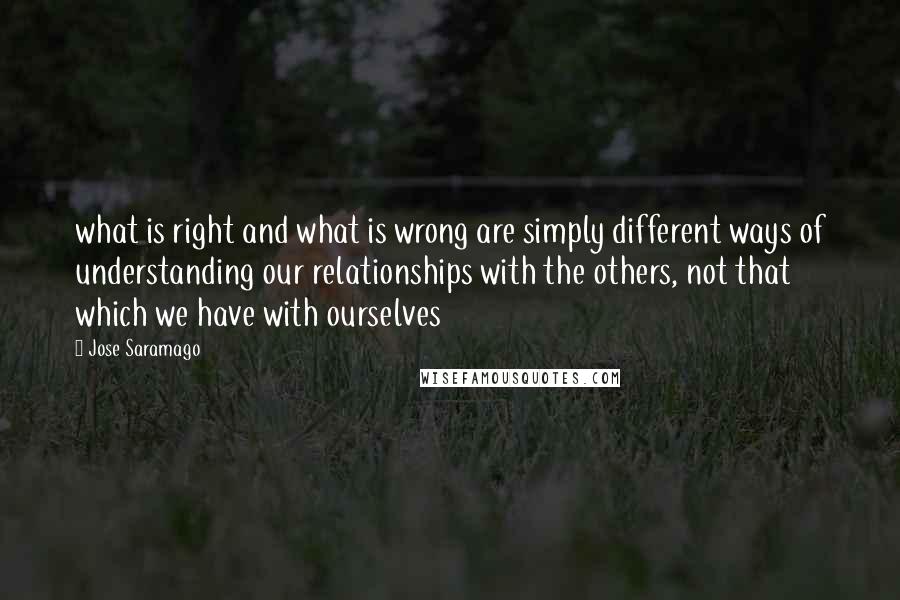 Jose Saramago Quotes: what is right and what is wrong are simply different ways of understanding our relationships with the others, not that which we have with ourselves