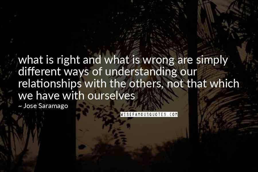 Jose Saramago Quotes: what is right and what is wrong are simply different ways of understanding our relationships with the others, not that which we have with ourselves