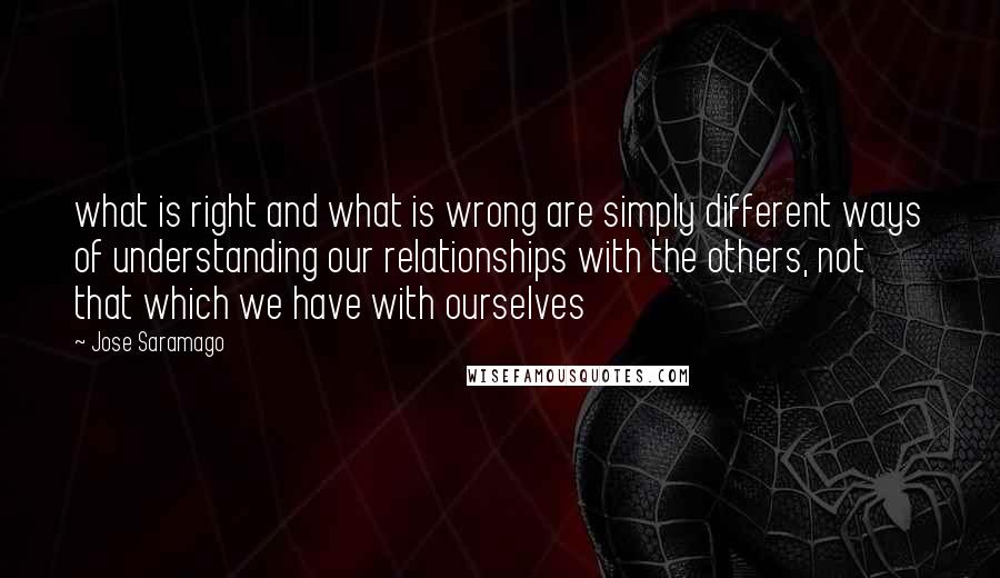 Jose Saramago Quotes: what is right and what is wrong are simply different ways of understanding our relationships with the others, not that which we have with ourselves