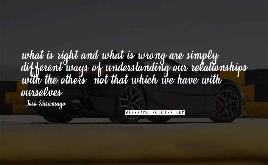 Jose Saramago Quotes: what is right and what is wrong are simply different ways of understanding our relationships with the others, not that which we have with ourselves