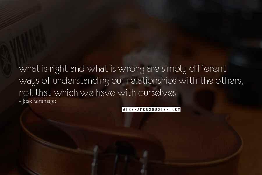 Jose Saramago Quotes: what is right and what is wrong are simply different ways of understanding our relationships with the others, not that which we have with ourselves