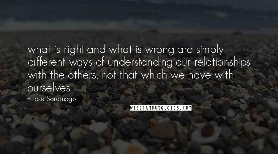 Jose Saramago Quotes: what is right and what is wrong are simply different ways of understanding our relationships with the others, not that which we have with ourselves