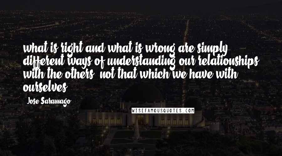 Jose Saramago Quotes: what is right and what is wrong are simply different ways of understanding our relationships with the others, not that which we have with ourselves