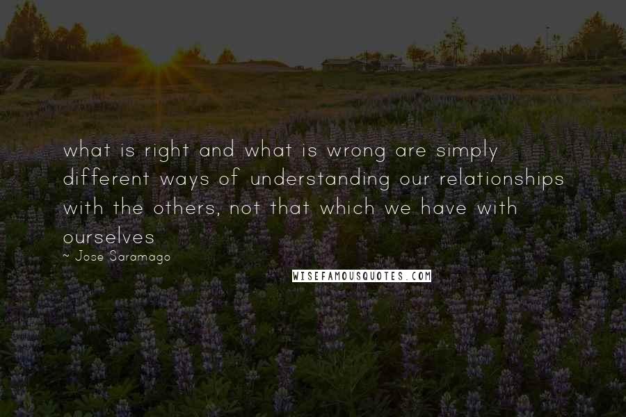 Jose Saramago Quotes: what is right and what is wrong are simply different ways of understanding our relationships with the others, not that which we have with ourselves