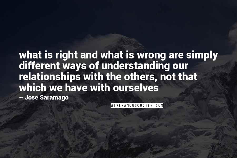 Jose Saramago Quotes: what is right and what is wrong are simply different ways of understanding our relationships with the others, not that which we have with ourselves