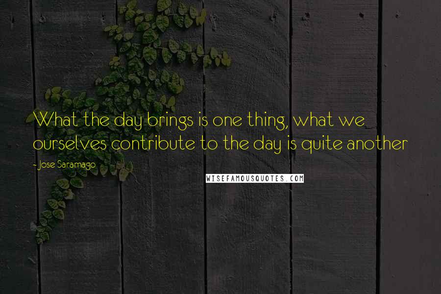 Jose Saramago Quotes: What the day brings is one thing, what we ourselves contribute to the day is quite another