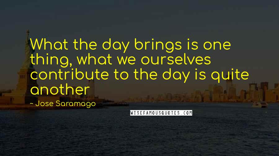 Jose Saramago Quotes: What the day brings is one thing, what we ourselves contribute to the day is quite another